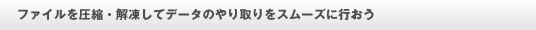 ファイルを圧縮・解凍してデータのやり取りをスムーズに行おう